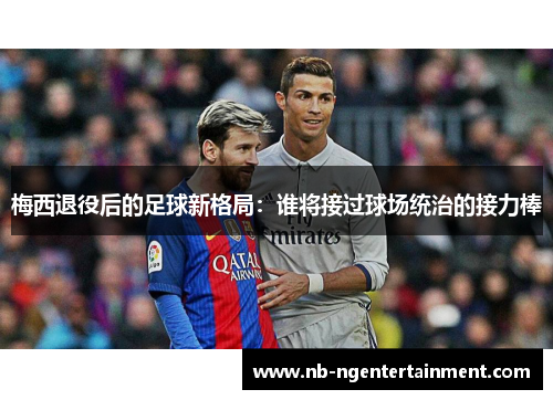 梅西退役后的足球新格局：谁将接过球场统治的接力棒