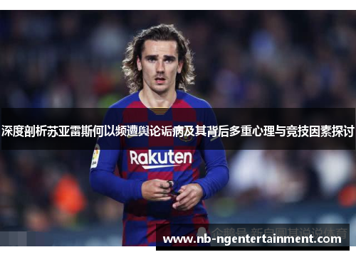 深度剖析苏亚雷斯何以频遭舆论诟病及其背后多重心理与竞技因素探讨