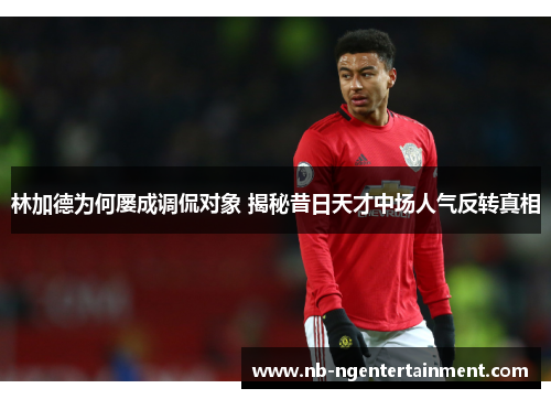 林加德为何屡成调侃对象 揭秘昔日天才中场人气反转真相