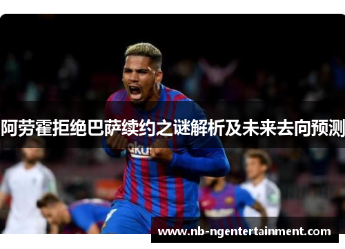 阿劳霍拒绝巴萨续约之谜解析及未来去向预测