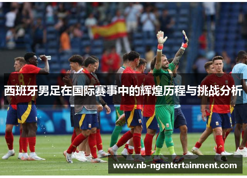 西班牙男足在国际赛事中的辉煌历程与挑战分析