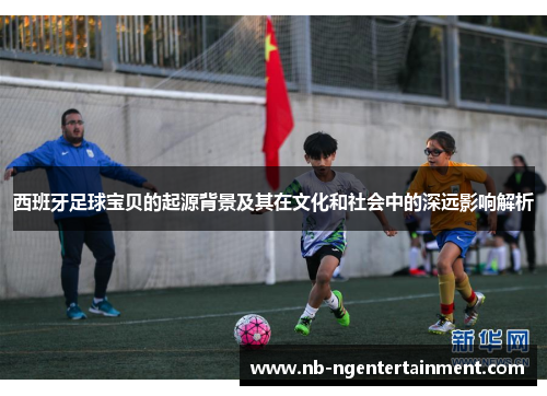 西班牙足球宝贝的起源背景及其在文化和社会中的深远影响解析