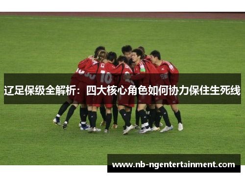 辽足保级全解析:四大核心角色如何协力保住生死线 辽足保级全解析:四大核心角色如何协力保住生死线